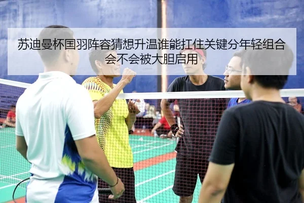 苏迪曼杯国羽阵容猜想升温谁能扛住关键分年轻组合会不会被大胆启用